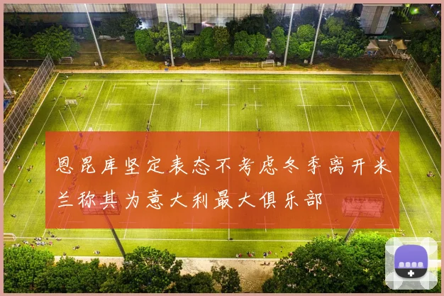 恩昆库坚定表态不考虑冬季离开米兰称其为意大利最大俱乐部
