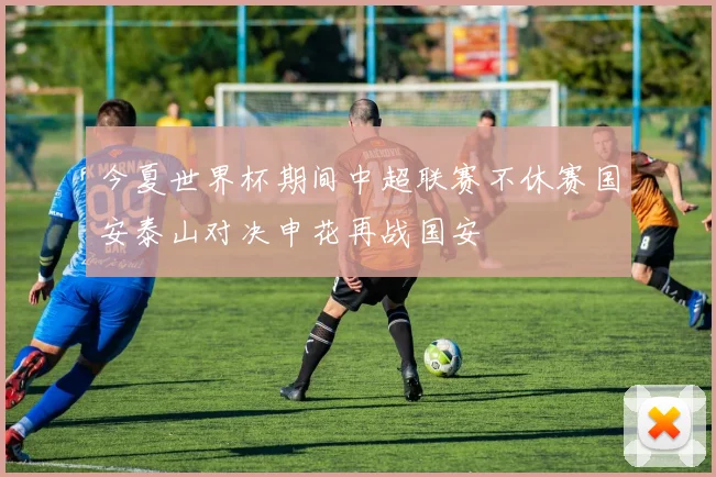 今夏世界杯期间中超联赛不休赛国安泰山对决申花再战国安