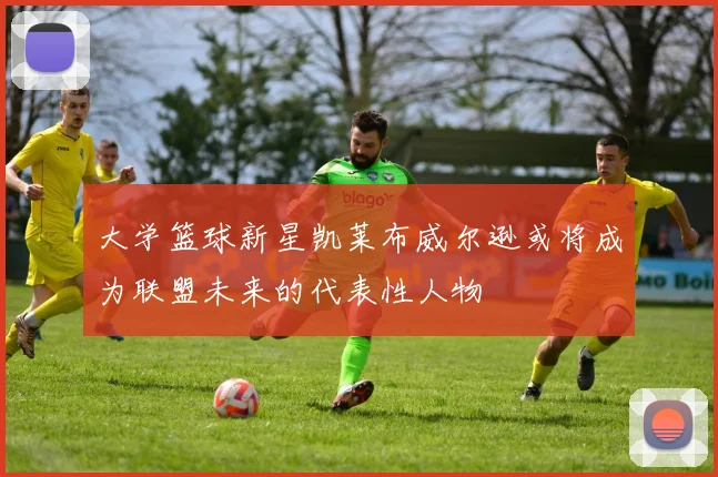大学篮球新星凯莱布威尔逊或将成为联盟未来的代表性人物