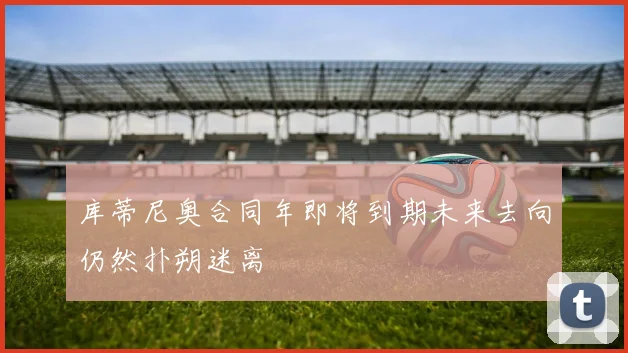 库蒂尼奥合同年即将到期未来去向仍然扑朔迷离
