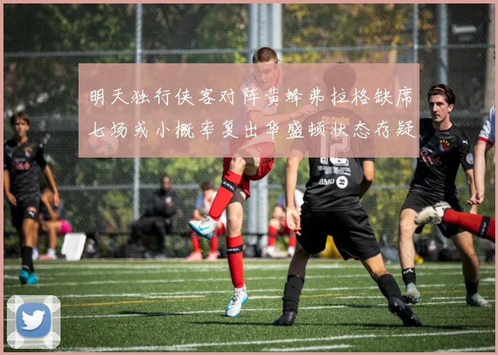 明天独行侠客对阵黄蜂弗拉格缺席七场或小概率复出华盛顿状态存疑