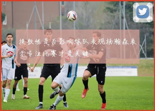 换教练是否影响球队表现杨瀚森表示专注比赛才是关键