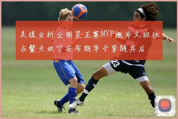 美媒分析全明星正赛MVP概率文班独占鳌头坎宁安布朗华子紧随其后