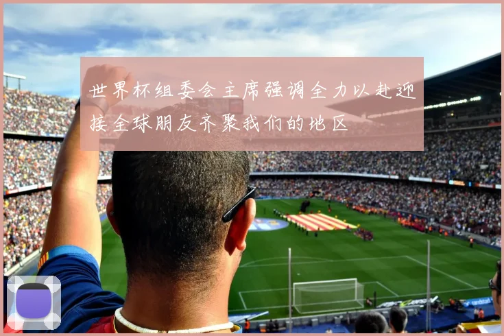 世界杯组委会主席强调全力以赴迎接全球朋友齐聚我们的地区