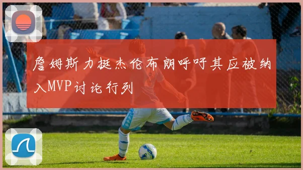 詹姆斯力挺杰伦布朗呼吁其应被纳入MVP讨论行列