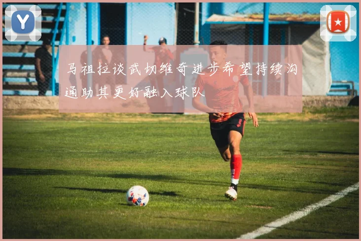 马祖拉谈武切维奇进步希望持续沟通助其更好融入球队