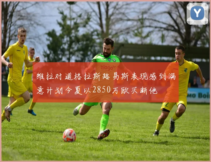 维拉对道格拉斯路易斯表现感到满意计划今夏以2850万欧买断他