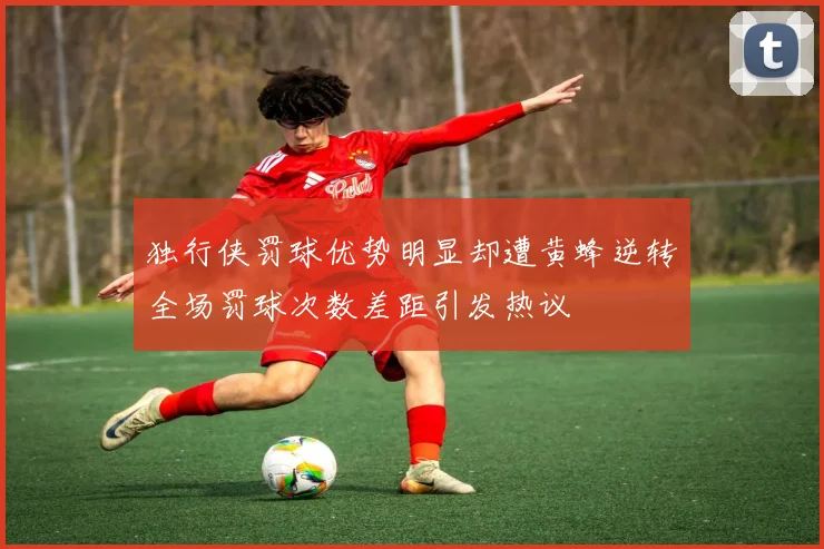 独行侠罚球优势明显却遭黄蜂逆转全场罚球次数差距引发热议