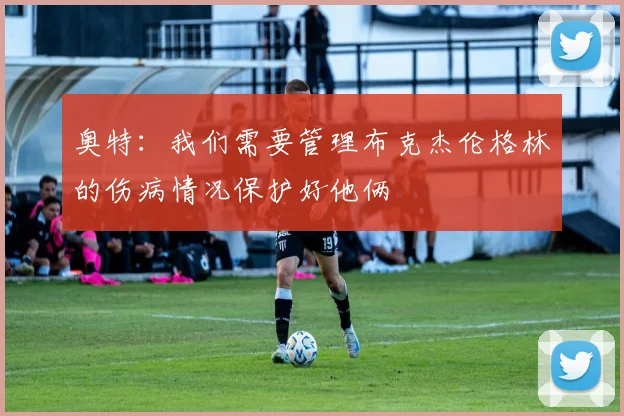 奥特：我们需要管理布克杰伦格林的伤病情况保护好他俩