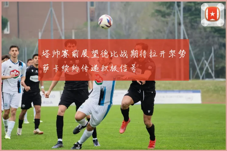 塔帅赛前展望德比战期待拉开架势萨卡续约传递积极信号