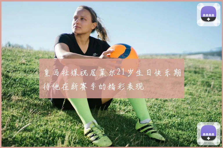 皇马社媒祝居莱尔21岁生日快乐期待他在新赛季的精彩表现