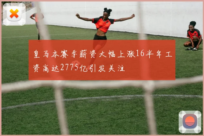 皇马本赛季薪资大幅上涨16半年工资高达2775亿引发关注