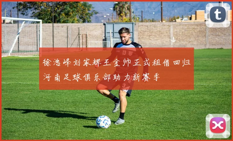 徐浩峰刘家辉王金帅正式租借回归河南足球俱乐部助力新赛季