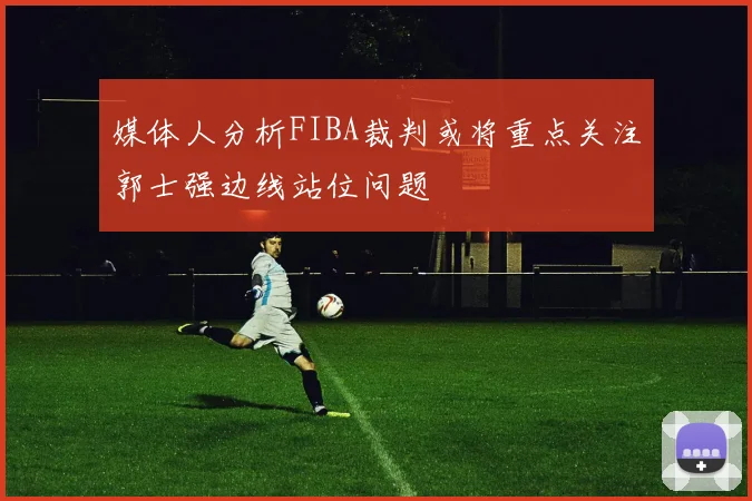 媒体人分析FIBA裁判或将重点关注郭士强边线站位问题