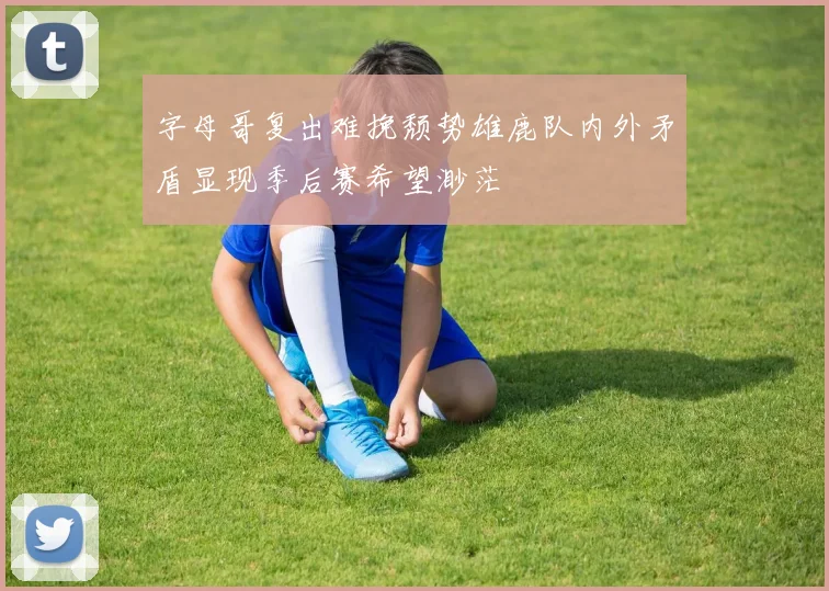 字母哥复出难挽颓势雄鹿队内外矛盾显现季后赛希望渺茫