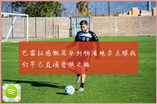 巴雷拉感慨若非利物浦绝杀点球我们早已直通晋级之路