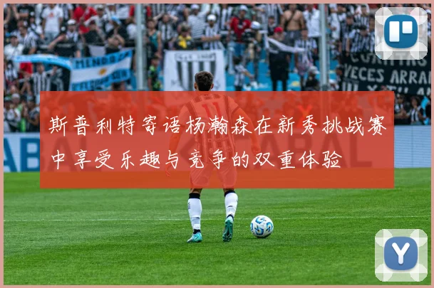 斯普利特寄语杨瀚森在新秀挑战赛中享受乐趣与竞争的双重体验