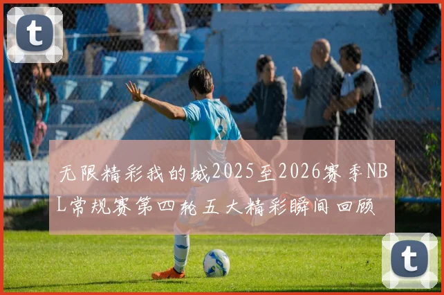 无限精彩我的城2025至2026赛季NBL常规赛第四轮五大精彩瞬间回顾