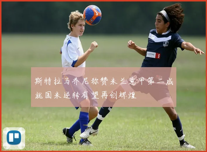 斯特拉马乔尼称赞米兰意甲第二成就国米逆转有望再创辉煌
