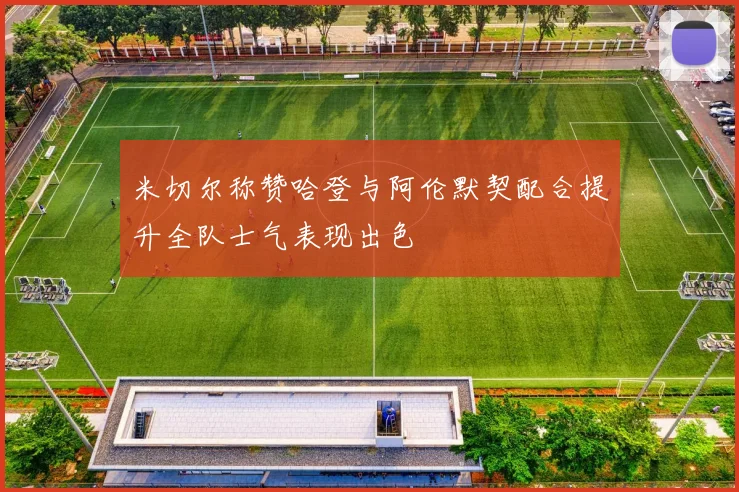 米切尔称赞哈登与阿伦默契配合提升全队士气表现出色