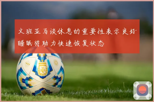 文班亚马谈休息的重要性表示良好睡眠将助力快速恢复状态