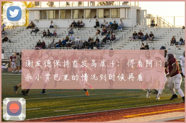 谢泼德保持首发乌度卡：得看阿门和小贾巴里的情况到时候再看