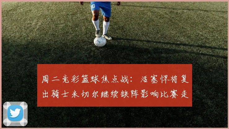 周二竞彩篮球焦点战：活塞悍将复出骑士米切尔继续缺阵影响比赛走势